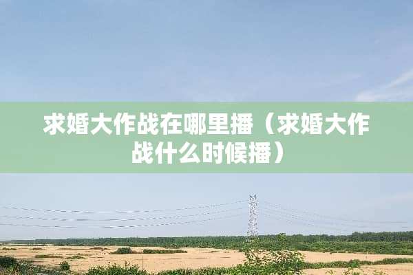 求婚大作战在哪里播(求婚大作战什么时候播) 求婚大作战在哪里播(求婚大作战什么时候播)