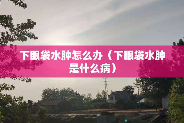 下眼袋水肿怎么办(下眼袋水肿是什么病) 下眼袋水肿怎么办(下眼袋水肿是什么病)