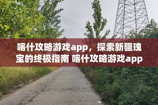 喀什攻略游戏app，探索新疆瑰宝的终极指南 喀什攻略游戏app