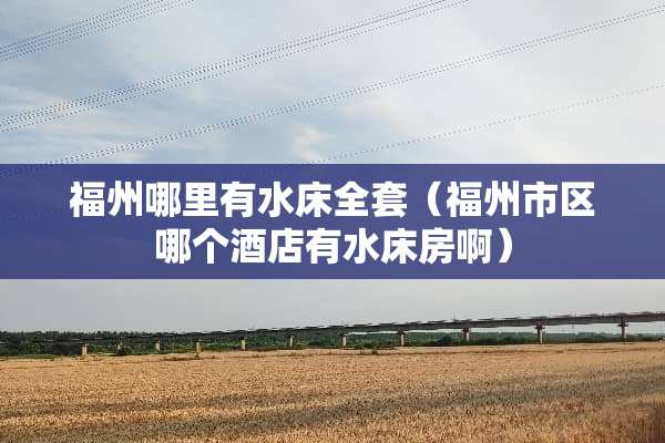 福州哪里有水床**（福州市区哪个酒店有水床房啊）