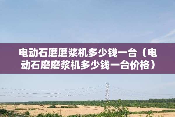 电动石磨磨浆机多少钱一台(电动石磨磨浆机多少钱一台价格) 电动石磨磨浆机多少钱一台(电动石磨磨浆机多少钱一台价格)