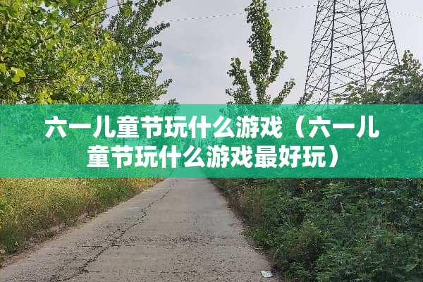 六一儿童节玩什么游戏(六一儿童节玩什么游戏最好玩) 六一儿童节玩什么游戏(六一儿童节玩什么游戏最好玩)