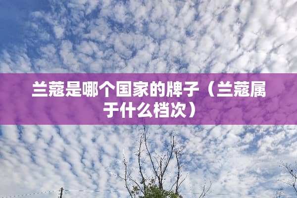 兰蔻是哪个国家的牌子(兰蔻属于什么档次) 兰蔻是哪个国家的牌子(兰蔻属于什么档次)