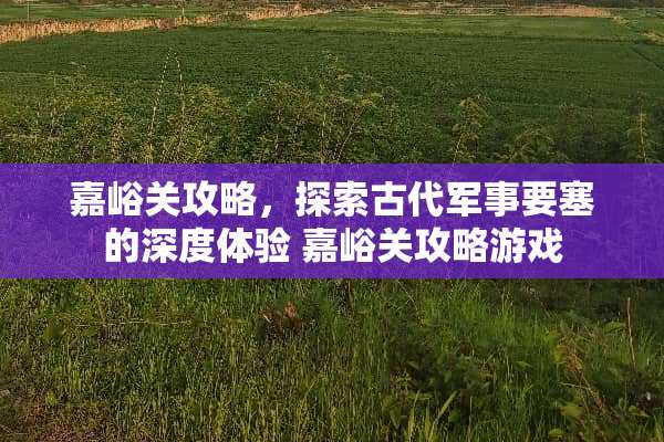 嘉峪关攻略，探索古代军事要塞的深度体验 嘉峪关攻略游戏