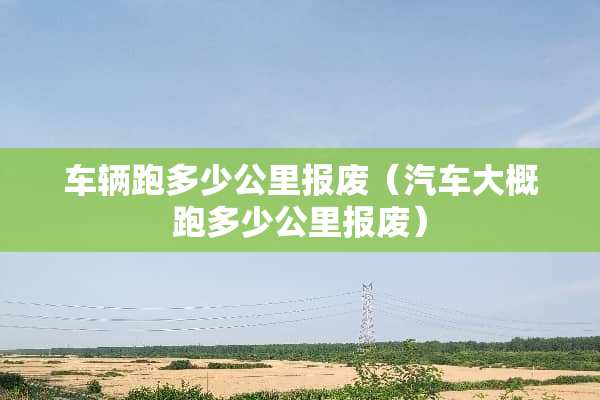 车辆跑多少公里报废（汽车大概跑多少公里报废）