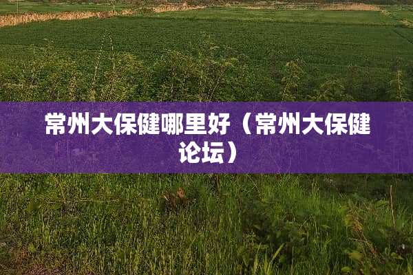 常州大保健哪里好（常州大保健论坛）