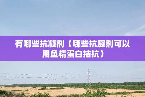 有哪些抗凝剂（哪些抗凝剂可以用鱼精蛋白拮抗）