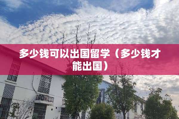 多少钱可以出国留学（多少钱才能出国）