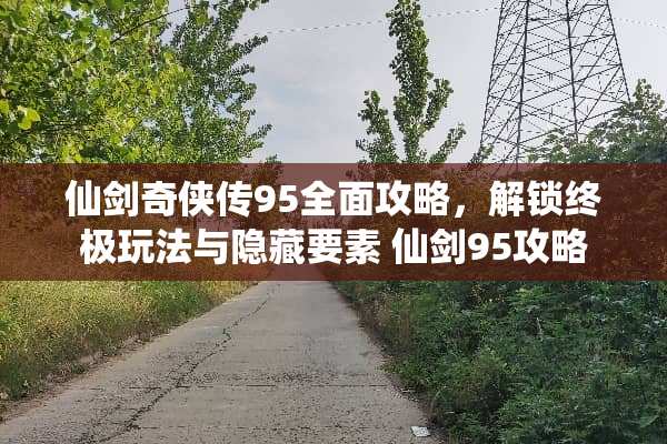 仙剑奇侠传95全面攻略，解锁终极玩法与隐藏要素 仙剑95攻略