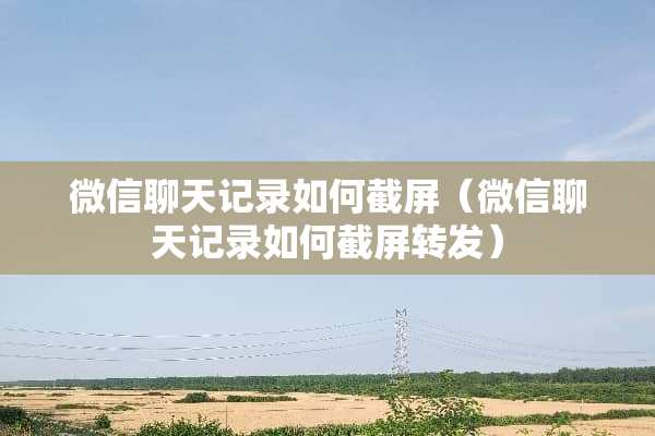 微信聊天记录如何截屏(微信聊天记录如何截屏转发) 微信聊天记录如何截屏(微信聊天记录如何截屏转发)