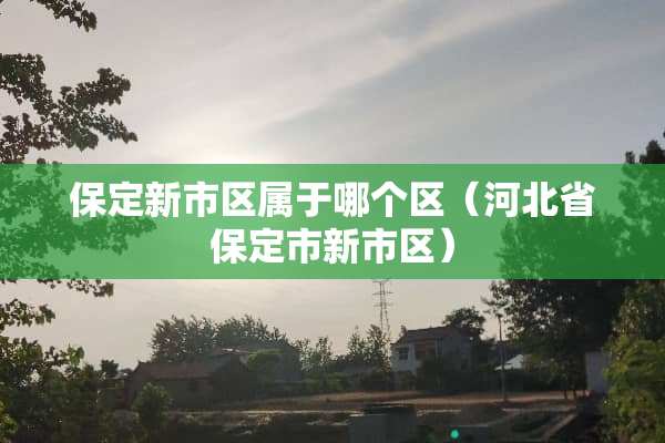 保定新市区属于哪个区(河北省保定市新市区) 保定新市区属于哪个区(河北省保定市新市区)