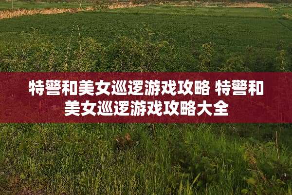 特警和**巡逻游戏攻略 特警和**巡逻游戏攻略大全 特警和**巡逻游戏攻略 特警和**巡逻游戏攻略大全