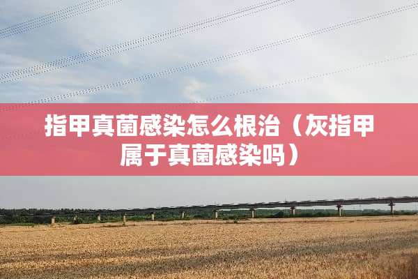 指甲真菌感染怎么根治(灰指甲属于真菌感染吗) 指甲真菌感染怎么根治(灰指甲属于真菌感染吗)