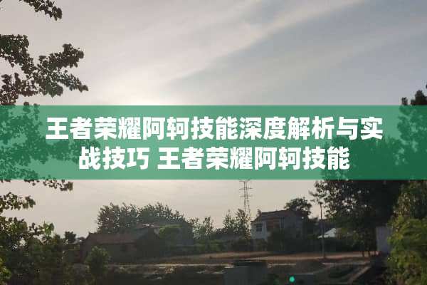 王者荣耀阿轲技能深度解析与实战技巧 王者荣耀阿轲技能