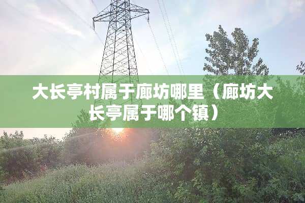 大长亭村属于廊坊哪里(廊坊大长亭属于哪个镇) 大长亭村属于廊坊哪里(廊坊大长亭属于哪个镇)