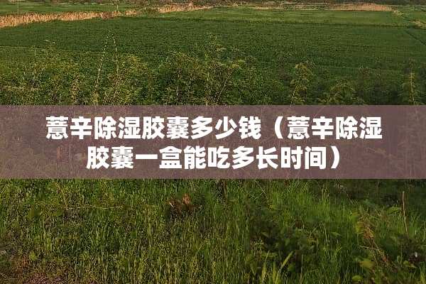 薏辛除湿胶囊多少钱（薏辛除湿胶囊一盒能吃多长时间）