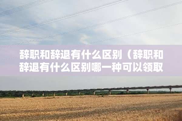 辞职和辞退有什么区别（辞职和辞退有什么区别哪一种可以领取失业金）