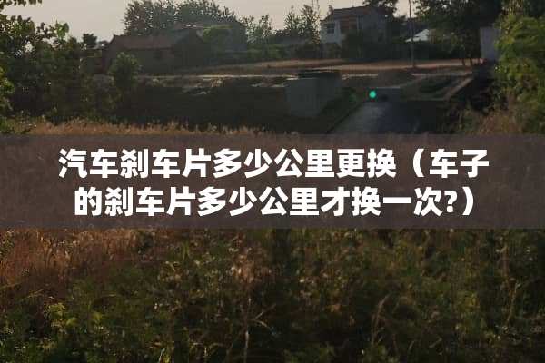 汽车刹车片多少公里更换（车子的刹车片多少公里才换一次?）
