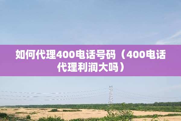 如何代理400电话号码（400电话代理利润大吗）