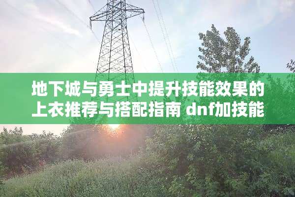 **城与勇士中提升技能效果的上衣推荐与搭配指南 dnf加技能的上衣