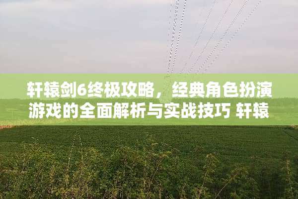轩辕剑6终极攻略，经典角色扮演游戏的全面解析与实战技巧 轩辕剑6攻略游戏