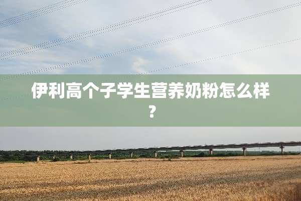 伊利高个子学生营养奶粉怎么样？