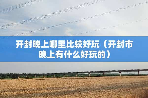 开封晚上哪里比较好玩(开封市晚上有什么好玩的) 开封晚上哪里比较好玩(开封市晚上有什么好玩的)