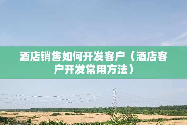 酒店销售如何开发客户（酒店客户开发常用方法）
