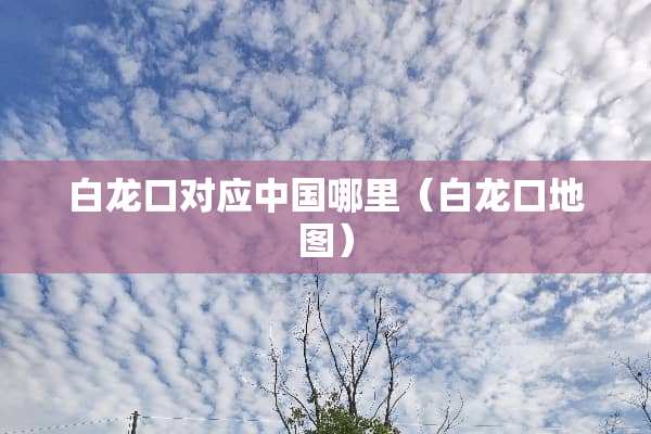 白龙口对应中国哪里（白龙口地图）