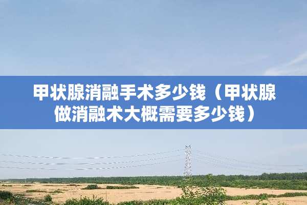 甲状腺消融手术多少钱（甲状腺做消融术大概需要多少钱）