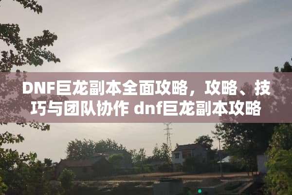 DNF巨龙副本全面攻略，攻略、技巧与团队协作 dnf巨龙副本攻略