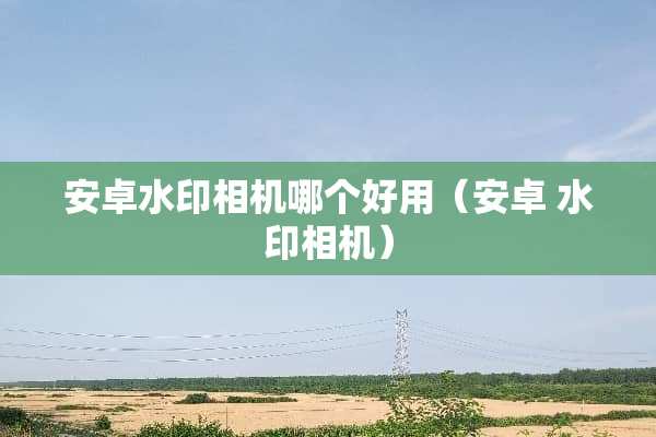 安卓水印相机哪个好用（安卓 水印相机）