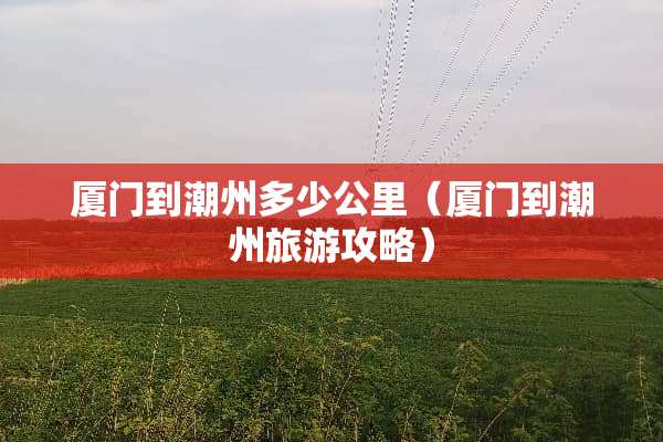 厦门到潮州多少公里（厦门到潮州旅游攻略）