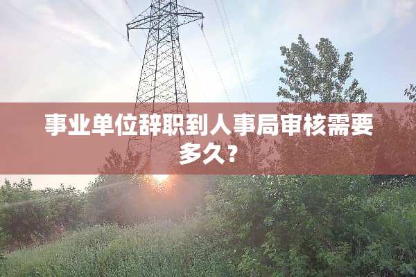事业单位辞职到人事局审核需要多久？