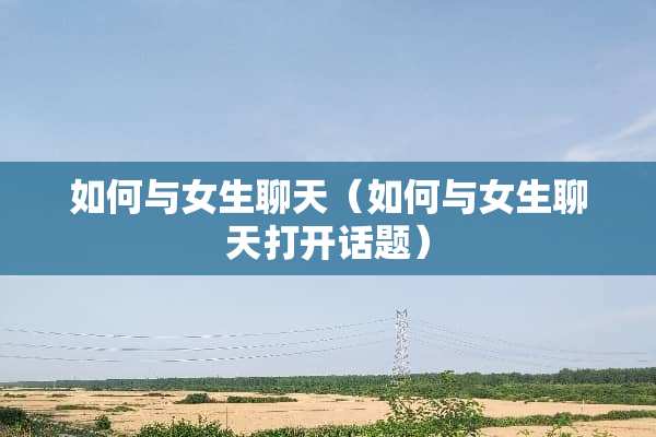 如何与女生聊天（如何与女生聊天打开话题）