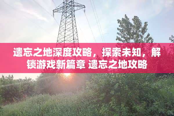 遗忘之地深度攻略，探索未知，解锁游戏新篇章 遗忘之地攻略