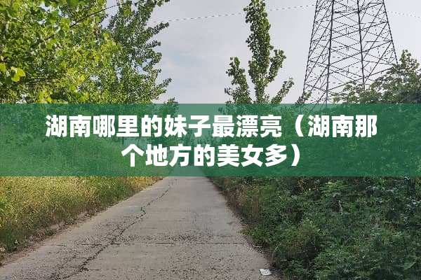 湖南哪里的妹子最漂亮（湖南那个地方的**多）