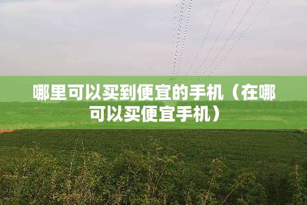 哪里可以买到便宜的手机（在哪可以买便宜手机）