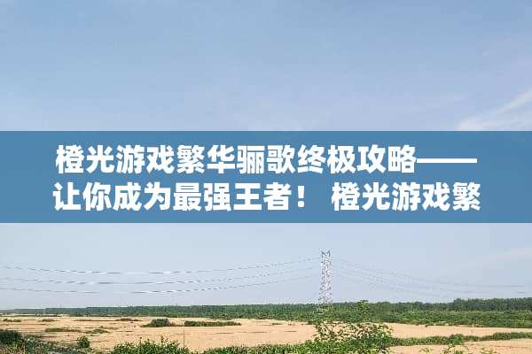 橙光游戏繁华骊歌终极攻略——让你成为最强王者! 橙光游戏繁华骊歌攻略 橙光游戏繁华骊歌终极攻略——让你成为最强王者! 橙光游戏繁华骊歌攻略