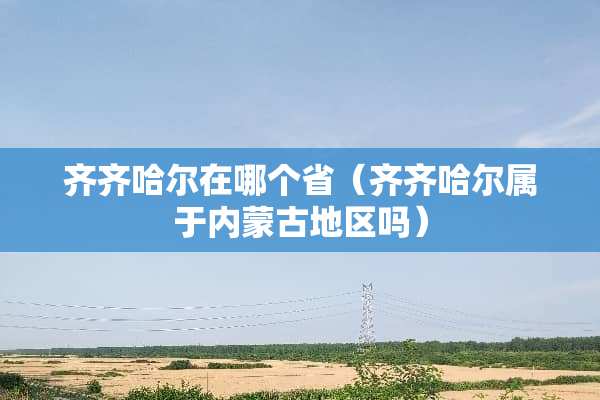 齐齐哈尔在哪个省(齐齐哈尔属于***地区吗) 齐齐哈尔在哪个省(齐齐哈尔属于***地区吗)