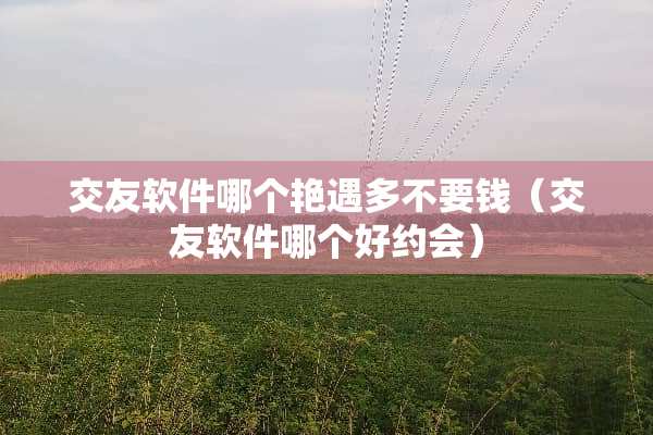 交友软件哪个**多不要钱（交友软件哪个好约会）