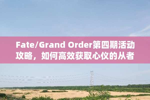 Fate/Grand Order第四期活动攻略，如何高效获取心仪的从者与道具 fgo第四游戏活动攻略