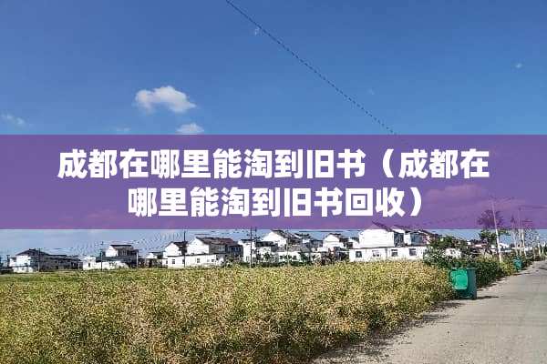 成都在哪里能淘到旧书(成都在哪里能淘到旧书回收) 成都在哪里能淘到旧书(成都在哪里能淘到旧书回收)