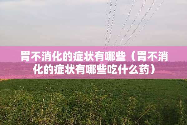 胃不消化的症状有哪些（胃不消化的症状有哪些吃什么药）