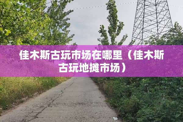佳木斯古玩市场在哪里(佳木斯古玩地摊市场) 佳木斯古玩市场在哪里(佳木斯古玩地摊市场)