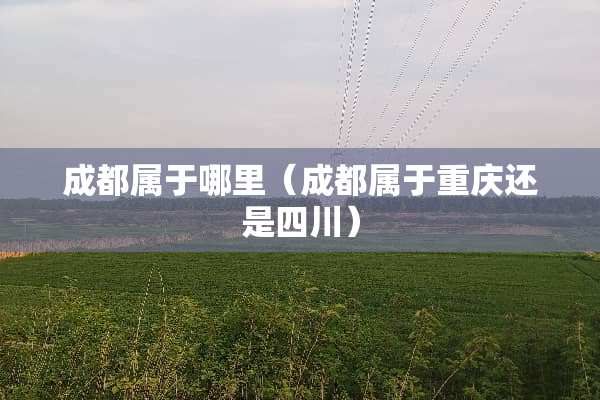 成都属于哪里（成都属于重庆还是四川）