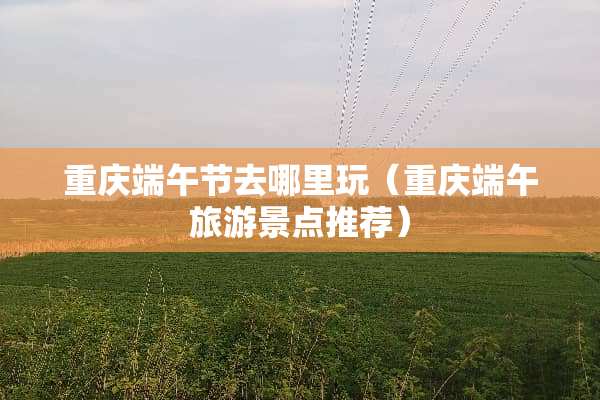 重庆端午节去哪里玩(重庆端午旅游景点推荐) 重庆端午节去哪里玩(重庆端午旅游景点推荐)