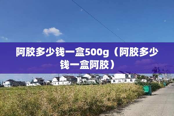 阿胶多少钱一盒500g（阿胶多少钱一盒阿胶）