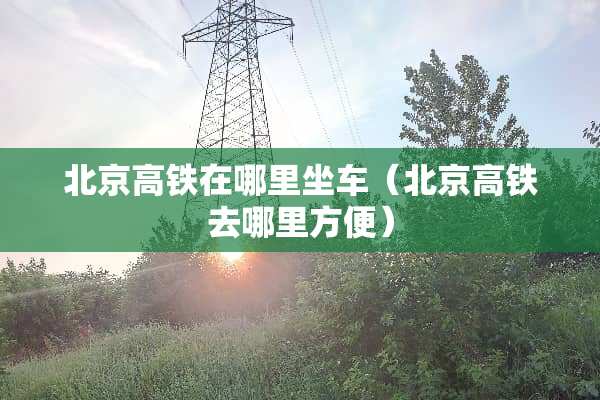 北京高铁在哪里坐车(北京高铁去哪里方便) 北京高铁在哪里坐车(北京高铁去哪里方便)