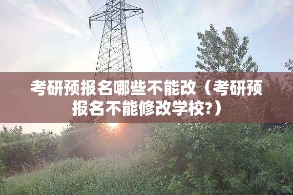 考研预报名哪些不能改（考研预报名不能修改学校?）